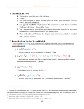 The Nominal Sentence [‫ة‬‫االمسي‬ ‫]اْلملة‬
69
B. The Predicate [َُ‫ب‬َ‫ح‬‫ْل‬َ‫ا‬]
1. The Predicate generally comes after the Subject.
2. It is Raf‛.
3. The Predicate agrees in gender, plurality, and I‛rāb since it gives information about its
Subject, but not in definiteness.
4. It is typically indefinite, but please note that exceptions do exist. Cases where the
Predicate is definite are discussed here later.
5. The Predicate can an entire Word Construction (Possession, Pointing, or Describing
Constructions) and thus be composed of two or more nouns.
6. There are four types of Predicate. The simplest one is termed [‫د‬َ‫ر‬‫ح‬‫ف‬‫م‬], which we looked at
in the previous examples.
C. Examples from the Qur’ān and Ḥadīth
Subject is red, Predicate is blue. Additional non-highlighted words can be considered extra
detail at this point.
1. ﴿
55
َ‫و‬َ‫و‬ُ‫ﻫ‬‫يم‬ِ‫ل‬َ‫ع‬ِ‫ات‬َ‫ذ‬ِ‫ب‬‫ٱ‬ِ‫ر‬‫و‬ُ‫د‬ُّ‫لص‬﴾
“…and He is knowing of what is in within the breasts..”(57:6)
2.
َ‫و‬ُ‫ة‬‫ال‬َّ‫الص‬‫نور‬َ‫و‬ ،ُ‫ة‬َ‫ق‬َ‫د‬َّ‫الص‬‫ﻫان‬ْ‫ر‬ُ‫ب‬َ‫و‬ ،ُ‫ر‬ْ‫ب‬َّ‫الص‬‫ياء‬ِ‫ض‬َ‫و‬ ،ُ‫ن‬‫آ‬ْ‫ر‬ُ‫ق‬ْ‫ل‬‫ا‬‫ة‬َّ‫ج‬ُ‫ح‬َ‫ك‬ْ‫ي‬َ‫ل‬َ‫ع‬ ْ‫َو‬‫أ‬ َ‫ك‬َ‫ل‬...] ]
“…And the prayer is a light, and charity is a proof, and patience is a shine, and the Qur’ān is
an evidence for or against you…”.(Muslim)
56
3. ﴿
َ‫و‬‫ٱ‬َُّ‫ّلل‬‫ري‬ِ‫ص‬َ‫ب‬َ‫ن‬‫و‬ُ‫ل‬َ‫م‬ْ‫ع‬َ‫ت‬ ‫ا‬َِ‫ِب‬﴾
“…and Allah is seeing of what you do.”(49:18)
4. [ ‫يا‬ْ‫ن‬ُّ‫لد‬َ‫ا‬ِ‫ن‬ِ‫م‬ْ‫ؤ‬ُ‫م‬ْ‫ل‬‫ا‬ ُ‫ن‬ْ‫ج‬ِ‫س‬ِ‫ر‬ِ‫كاف‬ْ‫ل‬‫ا‬ ُ‫ة‬َّ‫ن‬َ‫ج‬ َ‫و‬ ]
“The world is a prison for the believer and a paradise for the disbeliever”.(Muslim)57
55 Please note that in all these examples, there is a [َ‫]و‬ present before the Subject [‫دأ‬َ‫ت‬ْ‫ب‬ُ‫]م‬. This is because these examples were taken from in between
the respective Qur’ānic āyah or Ḥadīth. A [َ‫]و‬ often serves as a particle, which connects two adjacent sentences. There are many different types of [َ‫]و‬
in Arabic grammar, but the [َ‫]و‬ mainly functions as a connector, without any effect on I‛rāb.
56 Ṣaḥīḥ Muslim: Chapter on Book of Purification, ‫هار‬‫الط‬ ‫كتاب‬‫ة‬ , Ḥadīth # 223.
57 Ṣaḥīḥ Muslim, Chapter on Piety and Softening of the Hearts: ِ‫ق‬ِ‫ائ‬َ‫ق‬َّ‫الر‬َ‫و‬ ِ‫د‬ْ‫ﻫ‬ُّ‫الز‬ ‫اب‬َ‫ت‬ِ‫ك‬ , Ḥadīth # 2956.
 