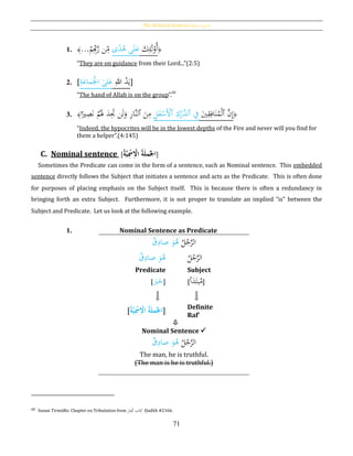 The Nominal Sentence [‫ة‬‫االمسي‬ ‫]اْلملة‬
71
1. ﴾...ْ‫م‬ِِ‫ب‬َّ‫ر‬ ‫ن‬ِ‫م‬ ‫ى‬‫ا‬‫د‬ُ‫ﻫ‬ ‫ى‬َ‫ل‬َ‫ع‬ َ‫ك‬ِ‫ئ‬َ‫ل‬ْ‫ُو‬‫أ‬﴿
“They are on guidance from their Lord...”(2:5)
2. [ِ‫ة‬َ‫ماع‬َْ‫اْل‬ ‫لى‬َ‫ع‬ ِ‫هللا‬ ُ‫د‬َ‫ي‬]
“The hand of Allah is on the group”.
60
3. ﴾‫ا‬‫ا‬‫ري‬ِ‫ص‬َ‫ن‬ ْ‫م‬َُ‫َل‬ َ‫د‬َِ‫َت‬ ‫ن‬َ‫ل‬َ‫و‬ ِ‫ر‬‫َّا‬‫ن‬‫ٱل‬ َ‫ن‬ِ‫م‬ ِ‫ل‬َ‫ف‬ْ‫َس‬ْ‫ٱأل‬ ِ‫ك‬ْ‫َّر‬‫ٱلد‬ ِ‫ف‬ َ‫ي‬ِ‫ق‬ِ‫اف‬َ‫ن‬ُ‫م‬ْ‫ل‬‫ٱ‬ َّ‫ن‬ِ‫إ‬﴿
“Indeed, the hypocrites will be in the lowest depths of the Fire and never will you find for
them a helper”.(4:145)
C. Nominal sentence [ُ‫ة‬َّ‫ي‬ِ‫ح‬‫ُمس‬ِ‫ح‬‫ُُاْل‬‫ة‬َ‫ل‬‫ُم‬‫اجل‬]
Sometimes the Predicate can come in the form of a sentence, such as Nominal sentence. This embedded
sentence directly follows the Subject that initiates a sentence and acts as the Predicate. This is often done
for purposes of placing emphasis on the Subject itself. This is because there is often a redundancy in
bringing forth an extra Subject. Furthermore, it is not proper to translate an implied “is” between the
Subject and Predicate. Let us look at the following example.
1. Nominal Sentence as Predicate
ُ‫ل‬ُ‫ج‬َّ‫الر‬‫ق‬ِ‫صاد‬ َ‫و‬ُ‫ﻫ‬
‫ق‬ِ‫صاد‬ َ‫و‬ُ‫ﻫ‬ ُ‫ل‬ُ‫ج‬َّ‫الر‬
Predicate
[ َ‫ب‬َ‫خ‬]
Subject
[‫أ‬َ‫د‬َ‫بت‬ُ‫م‬]
[ُ‫ة‬َّ‫ي‬ِ‫ح‬‫مس‬ِ‫ح‬‫ُاْل‬‫ة‬َ‫ل‬‫م‬‫اجل‬] Definite
Raf‛

Nominal Sentence 
ُ‫ل‬ُ‫ج‬َّ‫الر‬‫ق‬ِ‫صاد‬ َ‫و‬ُ‫ﻫ‬
The man, he is truthful.
(The man is he is truthful.)
60 Sunan Tirmidhi: Chapter on Tribulation from َِ‫ت‬ِ‫ْف‬‫ل‬‫ا‬ ‫اب‬َ‫ت‬ِ‫ك‬ Ḥadīth #2166.
 