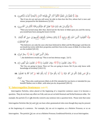 The Nominal Sentence [‫ة‬‫االمسي‬ ‫]اْلملة‬
76
5. ﴿َ‫ف‬ْ‫ن‬ِ‫إ‬ْ‫ا‬‫و‬ُ‫ل‬َ‫ع‬ْ‫ف‬َ‫ت‬ ‫ن‬َ‫ل‬َ‫و‬ ْ‫ا‬‫و‬ُ‫ل‬َ‫ع‬ْ‫ف‬َ‫ت‬ َّْ‫َّل‬َ‫ف‬‫ٱ‬ْ‫ا‬‫و‬ُ‫ق‬َّ‫ت‬‫ٱ‬َ‫َّار‬‫ن‬‫ل‬‫ٱ‬‫ا‬َ‫ﻫ‬ُ‫ود‬ُ‫ق‬َ‫و‬ ِ‫ِت‬َّ‫ل‬‫ٱ‬ُ‫َّاس‬‫ن‬‫ل‬َ‫و‬‫ٱ‬َ‫ين‬ِ‫ر‬ِ‫اف‬َ‫ك‬ْ‫ل‬ِ‫ل‬ ْ‫َّت‬‫د‬ِ‫ُع‬‫أ‬ ُ‫ة‬َ‫ار‬َ‫ج‬ِْ‫ْل‬﴾
“But if you do not and you will never be able to then fear the Fire, whose fuel is men and
stones, prepared for the disbelievers.”(2:24)
6. ﴿َُّ‫ُث‬َ‫ف‬ َ‫ك‬ِ‫ل‬َ‫ذ‬ ِ‫د‬ْ‫ع‬َ‫ب‬ ْ‫ن‬ِ‫م‬ ‫م‬ُ‫ت‬ْ‫ي‬َّ‫ل‬َ‫و‬َ‫ت‬َ‫ال‬ْ‫و‬َ‫ل‬ُ‫ه‬ُ‫ت‬َْ‫ح‬َ‫ر‬َ‫و‬ ْ‫م‬ُ‫ك‬ْ‫ي‬َ‫ل‬َ‫ع‬ َِّ‫ٱّلل‬ ُ‫ل‬ْ‫ض‬َ‫ف‬َ‫ل‬َ‫ين‬ِ‫ر‬ِ‫اس‬َْ‫ٱْل‬ َ‫ن‬ِ‫م‬ ‫م‬ُ‫ت‬ْ‫ن‬ُ‫ك‬﴾
“Then you turned away after that. And if not for the favor of Allah upon you and His mercy,
you would have been among the losers.”(2:64)
7. َ‫ك‬ِ‫ئ‬َ‫ل‬ْ‫ُو‬‫أ‬ َِّ‫ٱّلل‬ ِ‫يل‬ِ‫ب‬َ‫س‬ ِ‫ف‬ ْ‫م‬ِ‫ه‬ِ‫س‬ُ‫ف‬‫َن‬‫أ‬َ‫و‬ ْ‫م‬ِِ‫اَل‬َ‫و‬ْ‫م‬َِ‫ِب‬ ‫ا‬‫و‬ُ‫د‬َ‫اﻫ‬َ‫ج‬َ‫و‬ ‫ا‬‫و‬ُ‫ب‬َ‫َت‬ْ‫ر‬َ‫ي‬ َْ‫َّل‬ َُّ‫ُث‬ ِ‫ه‬ِ‫ل‬‫و‬ُ‫س‬َ‫ر‬َ‫و‬ َِّ‫ٱّلل‬ِ‫ب‬ ‫ا‬‫و‬ُ‫ن‬َ‫آم‬ َ‫ين‬ِ‫ذ‬َّ‫ل‬‫ٱ‬ َ‫ن‬‫و‬ُ‫ن‬ِ‫م‬ْ‫ؤ‬ُ‫م‬ْ‫ل‬‫ٱ‬ ‫ا‬ََّ‫َّن‬ِ‫إ‬﴿
ُ‫م‬ُ‫ﻫ‬‫ٱ‬َ‫ن‬‫و‬ُ‫ق‬ِ‫اد‬َّ‫لص‬﴾
“The believers are only the ones who have believed in Allah and His Messenger and then do
not doubt but strive with their properties and their lives in the cause of Allah. It is those who
are the truthful.”(49:15)
8. ﴿َ‫ل‬َ‫ال‬َ‫ق‬‫ٱ‬‫ا‬‫و‬ُ‫ر‬َ‫ف‬َ‫ك‬ َ‫ين‬ِ‫ذ‬َّ‫ل‬ْ‫ن‬ِ‫إ‬‫ا‬َ‫ذ‬َ‫ﻫ‬َّ‫ال‬ِ‫إ‬‫ي‬ِ‫ب‬ُ‫م‬ ‫ر‬ْ‫ح‬ِ‫س‬﴾
“…the disbelievers would say, "This is not but obvious magic…”(6:7)
9. ﴿َّ‫ال‬َ‫ك‬َ‫ن‬‫و‬ُ‫م‬َ‫ل‬ْ‫ع‬َ‫ت‬ َ‫ف‬ْ‫و‬َ‫س‬‫۝‬َّ‫ال‬َ‫ك‬َُّ‫ُث‬َ‫ن‬‫و‬ُ‫م‬َ‫ل‬ْ‫ع‬َ‫ت‬ َ‫ف‬ْ‫و‬َ‫س‬‫۝‬
ْ‫و‬َ‫ل‬ َّ‫ال‬َ‫ك‬َ‫م‬ْ‫ل‬ِ‫ع‬ َ‫ن‬‫و‬ُ‫م‬َ‫ل‬ْ‫ع‬َ‫ت‬‫ٱ‬ِ‫ي‬ِ‫ق‬َ‫ي‬ْ‫ل‬‫۝‬﴾
“No! You are going to know. Then no! You are going to know. No! If you only knew with
knowledge of certainty”(102:2-5)
10. ﴿..
ْ‫ل‬ُ‫ق‬َ‫ف‬‫ا‬‫ا‬‫ئ‬ْ‫ي‬َ‫ش‬ َِّ‫ٱّلل‬ َ‫ن‬ِ‫م‬ ‫م‬ُ‫ك‬َ‫ل‬ ُ‫ك‬ِ‫ل‬َْ‫ُي‬ ‫ن‬َ‫م‬ْ‫ن‬ِ‫إ‬‫ا‬ًّ‫ر‬َ‫ض‬ ْ‫م‬ُ‫ك‬ِ‫ب‬ َ‫اد‬َ‫َر‬‫أ‬ْ‫َو‬‫أ‬‫ا‬‫ا‬‫ع‬ْ‫ف‬َ‫ن‬ ْ‫م‬ُ‫ك‬ِ‫ب‬ َ‫اد‬َ‫َر‬‫أ‬ْ‫ل‬َ‫ب‬َ‫ن‬‫و‬ُ‫ل‬َ‫م‬ْ‫ع‬َ‫ت‬ ‫ا‬َِ‫ِب‬ َُّ‫ٱّلل‬ َ‫ن‬‫ا‬َ‫ك‬
‫ا‬‫ا‬‫ري‬ِ‫ب‬َ‫خ‬﴾
“…Say, "Then who could prevent Allah at all if He intended for you harm or intended for you
benefit? Rather, ever is Allah , with what you do, Acquainted.”(48:11)
V. Interrogative Sentences [ َُ‫ا‬‫هام‬‫ح‬‫ف‬ِ‫ت‬‫ح‬‫س‬ ِ‫ْل‬ ]
Interrogative Particles, when placed at the beginning of a respective sentence cause it to become a
question. They do not have any effect on I‛rāb, and can act on both Nominalُand Verbal Sentences alike. For
example, the particle [‫أ‬] or [ُ‫ح‬‫ل‬َ‫ه‬] directly converts any sentence into a question form. Please note that some
Interrogative Particles like [‫ما‬] and [ُ‫ح‬‫ن‬َ‫م‬] can have other grammatical roles even though they may be present
at the beginning of a sentence. For example, [‫ما‬] can act in negation, as a Relative Pronoun, or as an
Interrogative. The particle [ُ‫ح‬‫ن‬َ‫م‬] can act as a Relative Pronoun, Conditional Particle, or an an Interrogative.
 