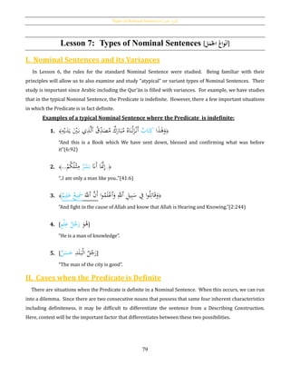 Types of Nominal Sentences [‫اْلمل‬ ‫اع‬‫و‬‫أن‬]
79
Lesson 7: Types of Nominal Sentences [‫ل‬َ‫م‬‫ُاجل‬‫واع‬‫ح‬‫ن‬‫أ‬]
I. Nominal Sentences and its Variances
In Lesson 6, the rules for the standard Nominal Sentence were studied. Being familiar with their
principles will allow us to also examine and study “atypical” or variant types of Nominal Sentences. Their
study is important since Arabic including the Qur’ān is filled with variances. For example, we have studies
that in the typical Nominal Sentence, the Predicate is indefinite. However, there a few important situations
in which the Predicate is in fact definite.
Examples of a typical Nominal Sentence where the Predicate is indefinite:
1. ﴿‫ا‬َ‫ذ‬َ‫ﻫ‬َ‫و‬‫اب‬َ‫ت‬ِ‫ك‬ُ‫ق‬ِ‫د‬َ‫ص‬ُ‫م‬ ‫ك‬َ‫ار‬َ‫ب‬ُ‫م‬ ُ‫اه‬َ‫ن‬ْ‫ل‬َ‫ز‬ْ‫َن‬‫أ‬‫ٱ‬ِ‫ه‬ْ‫ي‬َ‫د‬َ‫ي‬ َْ‫ي‬َ‫ب‬ ‫ي‬ِ‫ذ‬َّ‫ل‬﴾
“And this is a Book which We have sent down, blessed and confirming what was before
it”(6:92)
2. ﴿..َ‫َّن‬َ‫أ‬ ‫ا‬ََّ‫َّن‬ِ‫إ‬‫ر‬َ‫ش‬َ‫ب‬ْ‫م‬ُ‫ك‬ُ‫ل‬ْ‫ث‬ِ‫م‬..﴾
“..I am only a man like you..”(41:6)
3. ﴾‫يم‬ِ‫ل‬َ‫ع‬ ‫يع‬َِ‫مس‬ ََّ‫ٱّلل‬ َّ‫َن‬‫أ‬ ‫ا‬‫و‬ُ‫م‬َ‫ل‬ْ‫ٱع‬َ‫و‬ َِّ‫ٱّلل‬ ِ‫يل‬ِ‫ب‬َ‫س‬ ِ‫ف‬ ‫ا‬‫و‬ُ‫ل‬ِ‫ات‬َ‫ق‬َ‫و‬﴿
“And fight in the cause of Allah and know that Allah is Hearing and Knowing.”(2:244)
4. [
َ‫و‬ُ‫ﻫ‬ٍ‫م‬ْ‫ل‬ِ‫ع‬ ُ‫ل‬ُ‫ج‬َ‫ر‬ ]
“He is a man of knowledge”.
5. [ ِ‫د‬َ‫ل‬َ‫ب‬ْ‫ل‬‫ا‬ ُ‫ل‬ُ‫ج‬َ‫ر‬‫ن‬َ‫س‬َ‫ح‬ ]
“The man of the city is good”.
II. Cases when the Predicate is Definite
There are situations when the Predicate is definite in a Nominal Sentence. When this occurs, we can run
into a dilemma. Since there are two consecutive nouns that possess that same four inherent characteristics
including definiteness, it may be difficult to differentiate the sentence from a Describing Construction.
Here, context will be the important factor that differentiates between these two possibilities.
 