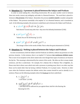 Types of Nominal Sentences [ ‫اع‬‫و‬‫أن‬‫اْلمل‬ ]
80
A. Situation # 1: A pronoun is placed between the Subject and Predicate
In order to avoid making this a Describing Construction, We can place another word in between
these two words, remove any ambiguity, and make it a Nominal Sentence. The word that is placed in-
between is the pronoun of the Subject. Remember, the pronoun needs to match in number and gender
of the Subject. This pronoun essentially is the implied “is” of a Nominal Sentence, and is translated as
such. In the following examples, this pronoun is underlined, and is between the Subject and Predicate.
1. ﴾ َ‫ن‬‫و‬ُ‫ق‬ِ‫اس‬َ‫ف‬ْ‫ل‬‫ٱ‬ ُ‫م‬ُ‫ﻫ‬ َ‫ك‬ِ‫ئ‬َ‫ل‬‫و‬ُ‫أ‬َ‫ف‬ َ‫ك‬ِ‫ل‬َ‫ذ‬ َ‫د‬ْ‫ع‬َ‫ب‬ َّ‫ىل‬َ‫و‬َ‫ت‬ ْ‫ن‬َ‫م‬َ‫ف‬ ﴿
“And whoever turned away after that - they were the defiantly disobedient.”(3:82)
2. ﴾
ُ‫يم‬ِ‫ل‬َ‫ع‬ْ‫ل‬‫ا‬ ُ‫يع‬ِ‫م‬َّ‫ٱلس‬ َ‫ت‬ْ‫ن‬َ‫أ‬ َ‫َّك‬‫ن‬ِ‫إ‬.. ﴿
“Indeed, You are the All-Hearing.” (2:127)
3. ﴾
ُ‫يم‬ِ‫ظ‬َ‫ع‬ْ‫ل‬‫ٱ‬ ُ‫ز‬ْ‫و‬َ‫ف‬ْ‫ل‬‫ٱ‬ َ‫و‬ُ‫ﻫ‬ َ‫ك‬ِ‫ل‬َ‫ذ‬ َِّ‫ٱّلل‬ ِ‫ات‬َ‫م‬ِ‫ل‬َ‫ك‬ِ‫ل‬ َ‫يل‬ِ‫د‬ْ‫ب‬َ‫ت‬ َ‫ال‬...﴿
“..No change is there in the words of Allah. That is what the great attainment is.”(10:64)
B. Situation # 2: Nothing is placed between the Subject and Predicate
In some circumstances, both the Subject and the Predicate are definite, without any pronoun as in the
previous situation. In this instance, there is an implied “is” between two continuous definite nouns.
This is more of an exception to the above stated rules even though these types of sentences are found in
the Qur’ān. This meaning is determined by the context of the words. We often see this in many simple
sentences, and this is understood. For example, He is Aḥmad, She is Fāṭimah, This is Baghdād., etc.
Please note that in these cases which start with a pronoun or pointing noun, there is no other way that
these can be stated other than by having a definite Predicate, if it is proper name. However, in other
cases when the Predicate contains the definite article, then context should be used to identify it as a
sentence. Please see the following examples where the Predicate has been underlined.
1. ﴾..ُ‫ف‬ُ‫وس‬ُ‫ي‬ ‫َّن‬َ‫أ‬..﴿
“..I am Yūsuf..” (12:90).
2. ﴾
ُ‫يم‬ِ‫ل‬َ‫ع‬ْ‫ل‬‫ٱ‬ ُ‫يع‬ِ‫م‬َّ‫ٱلس‬ َ‫و‬ُ‫ﻫ‬َ‫و‬ َُّ‫ٱّلل‬ ُ‫م‬ُ‫ه‬َ‫ك‬‫ي‬ِ‫ْف‬‫ك‬َ‫ي‬َ‫س‬َ‫ف‬...﴿
“…and Allah will be sufficient for you against them. And He is the Hearing, the
Knowing.”(2:137)
 