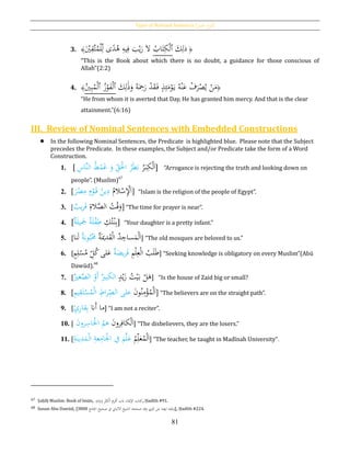 Types of Nominal Sentences [‫اْلمل‬ ‫اع‬‫و‬‫أن‬]
81
3. ﴾َْ‫ي‬ِ‫َّق‬‫ت‬ُ‫م‬ْ‫ل‬ِ‫ل‬ ‫ى‬‫ا‬‫د‬ُ‫ﻫ‬ ِ‫يه‬ِ‫ف‬ َ‫ب‬ْ‫ي‬َ‫ر‬ َ‫ال‬ ُ‫اب‬َ‫ت‬ِ‫ك‬ْ‫ل‬‫ٱ‬ َ‫ك‬ِ‫ذل‬ ﴿
“This is the Book about which there is no doubt, a guidance for those conscious of
Allah”(2:2)
4. ﴾ُ‫ي‬ِ‫ب‬ُ‫م‬ْ‫ل‬‫ٱ‬ ُ‫ز‬ْ‫و‬َ‫ف‬ْ‫ل‬‫ٱ‬ َ‫ك‬ِ‫ل‬َ‫ذ‬َ‫و‬ ُ‫ه‬َ
ِ‫ح‬َ‫ر‬ ْ‫د‬َ‫ق‬َ‫ف‬ ٍ‫ذ‬ِ‫ئ‬َ‫م‬ْ‫و‬َ‫ي‬ ُ‫ه‬ْ‫ن‬َ‫ع‬ ْ‫ف‬َ‫ر‬ْ‫ص‬ُ‫ي‬ ْ‫ن‬َ‫م‬﴿
“He from whom it is averted that Day, He has granted him mercy. And that is the clear
attainment.”(6:16)
III. Review of Nominal Sentences with Embedded Constructions
 In the following Nominal Sentences, the Predicate is highlighted blue. Please note that the Subject
precedes the Predicate. In these examples, the Subject and/or Predicate take the form of a Word
Construction.
1. [ َ‫ا‬ُ‫ر‬َ‫ب‬ِ‫ك‬ْ‫ل‬‫ا‬ ُ‫ط‬ْ‫م‬َ‫غ‬ َ‫و‬ ِ‫ق‬َْ‫اْل‬ ُ‫ر‬َ‫ط‬َ‫ب‬‫ل‬ِ‫َّاس‬‫ن‬ ] “Arrogance is rejecting the truth and looking down on
people”. (Muslim)67
2. [ُ‫الم‬ْ‫س‬ِْ‫ْل‬َ‫ا‬َ‫ر‬ْ‫ص‬ِ‫م‬ ِ‫م‬ْ‫و‬َ‫ق‬ ُ‫ين‬ِ‫د‬] “Islam is the religion of the people of Egypt”.
3. [ِ‫الة‬َّ‫الص‬ ُ‫ت‬ْ‫ق‬َ‫و‬‫يب‬‫ر‬َ‫ق‬] “The time for prayer is near”.
4. [ ِ‫ك‬ُ‫ت‬ْ‫ن‬ِ‫ب‬‫ة‬َ‫ل‬‫ي‬ َ‫َج‬ ‫ة‬َ‫ل‬ْ‫ف‬ِ‫ط‬ ] “Your daughter is a pretty infant.”
5. [ ‫ة‬َ‫دُي‬َ‫ق‬ْ‫ل‬‫ا‬ ُ‫د‬ ِ‫ساج‬َ‫م‬ْ‫ل‬َ‫ا‬‫ة‬َ‫وب‬ُ‫ب‬َْ‫ُم‬‫نا‬َ‫ل‬ ] “The old mosques are beloved to us.”
6. [ ِ‫م‬ْ‫ل‬ِ‫ع‬ْ‫ل‬‫ا‬ ُ‫ب‬َ‫ل‬َ‫ط‬‫ة‬َ‫يض‬‫ر‬َ‫ف‬ٍ‫م‬ِ‫ل‬ْ‫س‬ُ‫م‬ ِ‫ل‬ُ‫ك‬‫لى‬َ‫ع‬ ] “Seeking knowledge is obligatory on every Muslim”(Abū
Dawūd).68
7. [ ٍ‫د‬ْ‫ي‬َ‫ز‬ ُ‫ت‬ْ‫ي‬َ‫ب‬ ْ‫ل‬َ‫ﻫ‬‫ال‬َ‫ك‬ْ‫َو‬‫أ‬ ‫بري‬‫ال‬َّ‫ص‬‫غري‬ ] “Is the house of Zaid big or small?
8. [َ‫ن‬‫و‬ُ‫ن‬ِ‫م‬ْ‫ؤ‬ُ‫م‬ْ‫ل‬َ‫ا‬‫على‬ِ‫اط‬‫ر‬ِ‫الص‬ِ‫م‬‫ي‬ِ‫ق‬َ‫ت‬ْ‫س‬ُ‫م‬ْ‫ل‬‫ا‬] “The believers are on the straight path”.
9. [ ‫َّن‬َ‫أ‬ ‫ما‬ٍ‫ئ‬ِ‫ر‬‫قا‬ِ‫ب‬ ] “I am not a reciter”.
10. [ َ‫ن‬‫رو‬ِ‫كاف‬ْ‫ل‬َ‫ا‬ُ‫ﻫم‬َ‫ن‬‫رو‬ِ‫اس‬ْ‫اْل‬ ] “The disbelievers, they are the losers.”
11. [
ُ‫م‬ِ‫ل‬َ‫ع‬ُ‫م‬ْ‫ل‬َ‫ا‬َّ‫ل‬َ‫ع‬َ‫م‬‫ف‬ِ‫ة‬َ‫ين‬ِ‫د‬َ‫م‬ْ‫ل‬‫ا‬ ِ‫عة‬ِ‫ام‬ْ‫اْل‬ ] “The teacher, he taught in Madīnah University”.
67 Ṣaḥīḥ Muslim: Book of Imān, ِ‫ه‬ِ‫ان‬َ‫ي‬َ‫ب‬َ‫و‬ ِْ‫ب‬ِ‫ْك‬‫ل‬‫ا‬ ِ‫ي‬ِ‫ر‬َْ‫َت‬ ‫ِبب‬ ‫اْلُيان‬ ‫تاب‬ِ‫ك‬, Ḥadīth #91.
68 Sunan Abu Dawūd, [ ‫اْلامع‬ ‫صحيح‬ ‫ف‬ ‫االلباِن‬ ‫الشيخ‬ ‫صححه‬ ‫وقد‬ ‫املزي‬ ‫عن‬ ‫ايضا‬ ‫ونقله‬3808 ], Ḥadīth #224.
 