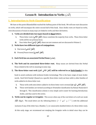 Introduction to Verbs [‫أفعال‬]
85
Lesson 8: Introduction to Verbs [‫عال‬ْ‫ف‬َ‫أ‬]
I. Introduction to Verb Classification
We have at this point Alhamdulillah reached the halfway point of this book. We will now start discussion
on verbs, which will encompass the entire second half of this book. Since Arabic roots are based on verbs,
even discussions of nouns in many ways are linked to verbs and their derivatives.
1. Verbs are divided into two types based on Root letters.
i. Three-letter roots [ ُِ‫حف‬‫ل‬َ‫ا‬‫ُّالثي‬‫ث‬‫ُال‬‫ل‬‫ح‬‫ع‬ ]: these constitute the majority from verbs. These three-letter
verbs will be our primary focus.
ii. Four-letter Root [ ُ‫ل‬‫ح‬‫ع‬ِ‫حف‬‫ل‬َ‫ا‬ُ‫بعي‬ُّ‫الر‬ ]: these are not common and are discussed in Volume 2.
2. Verbs have two different types of conjugations.
i. Past tense [ ُ‫ل‬‫ح‬‫ع‬ِ‫حف‬‫ل‬َ‫ا‬ُ‫حماض‬‫ل‬‫ا‬‫ي‬ ]
ii. Present/Future tense [‫ِع‬‫ر‬‫ضا‬‫حم‬‫ل‬‫ُا‬‫ل‬‫ح‬‫ع‬ِ‫حف‬‫ل‬َ‫ا‬]
3. Each Verb has an associated Verbal Noun [‫ر‬َ‫د‬‫ح‬‫ص‬َ‫م‬].
4. The Verb and its associated three-letter root. Many nouns are derived from this Verbal
Noun related to the verb in meaning in some way.
5. The three-letter root verb [ ُ‫ل‬‫ح‬‫ع‬ِ‫حف‬‫ل‬َ‫ا‬ُُ‫الثي‬‫الث‬ُِ‫د‬َّ‫ر‬َ‫ج‬‫امل‬ ] will be referred to as Verb Family I in this
book to avoid confusion with technical Arabic terminology. This is the basic origin of most Arabic
words. Each Verb Family I (based on a specific three-letter root) can have with it, other families of
verbs added to its three-letter root.
i. These verbs with extra letters added to its three-letter root is termed [ُِ‫يه‬ِ‫يدُف‬ِ‫ز‬َ‫ُّالثيُامل‬‫ث‬‫ُال‬‫ل‬‫ح‬‫ع‬ِ‫حف‬‫ل‬َ‫ا‬].
ii. These verb families are termed according to Orientalist classification by Roman Numerals II
through X. This classification scheme is very simple and is easier for learning Introductory
Arabic, and thus used in this series.
6. Verbs can be regular or irregular. This occurs when any of the root letters of a verb are weak
[ ُ‫حروف‬ُ‫ح‬‫ل‬‫ا‬‫ة‬َّ‫ل‬ِ‫ع‬ ]. The weak letters are the following letters: [‫أ‬/‫و‬/‫ي‬/ُ‫ا‬ُ] with the additional
inclusion if any of the letter has a Shadda [ّ] (or consecutive doubled letters of a three-letter root).
At this early stage, we recommend not studying the Irregular verbs in detail since they can be
 