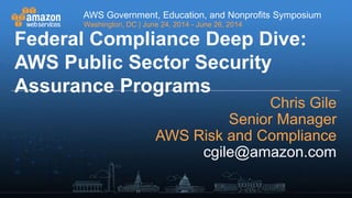 AWS Government, Education, and Nonprofits Symposium
Washington, DC | June 24, 2014 - June 26, 2014
AWS Government, Education, and Nonprofits Symposium
Washington, DC | June 24, 2014 - June 26, 2014
Federal Compliance Deep Dive:
AWS Public Sector Security
Assurance Programs
Chris Gile
Senior Manager
AWS Risk and Compliance
cgile@amazon.com
 