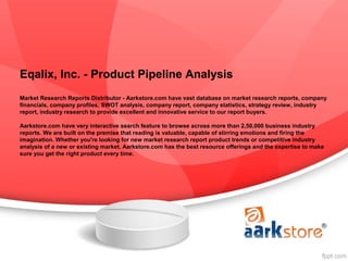 Eqalix, Inc. - Product Pipeline Analysis
Market Research Reports Distributor - Aarkstore.com have vast database on market research reports, company
financials, company profiles, SWOT analysis, company report, company statistics, strategy review, industry
report, industry research to provide excellent and innovative service to our report buyers.

Aarkstore.com have very interactive search feature to browse across more than 2,50,000 business industry
reports. We are built on the premise that reading is valuable, capable of stirring emotions and firing the
imagination. Whether you're looking for new market research report product trends or competitive industry
analysis of a new or existing market, Aarkstore.com has the best resource offerings and the expertise to make
sure you get the right product every time.
 