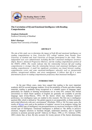 135
The Correlation of IQ and Emotional Intelligence with Reading
Comprehension
Zargham Ghabanchi
Ferdowsi University of Mashhad
Rabe'e Rastegar
Payame Noor University of Gonbad
ABSTRACT
The aim of this study was to determine the impact of both IQ and emotional intelligence on
reading comprehension in Iran. Forty-five EFL college students from Payame Noor
University of Gonbad and Azad University of Gorgan participated in this study. Three
independent tests were administrated, including Bar-On’s emotional intelligence inventory
(EQ-i), Raven’s Advanced Progressive Matrices, and the reading comprehension portion of
the TOEFL (2005). The results indicate that the relationship between IQ and reading
comprehension is stronger than the relationship between total emotional intelligence and
reading comprehension. A small but significant correlation was found between reading-
comprehension scores and some emotional-intelligence subscales such as interpersonal
abilities, intrapersonal abilities, and stress management. It follows that IQ is a more
determinative factor in reading-comprehension proficiency than emotional intelligence.
INTRODUCTION
In the past fifteen years, many have argued that reading is the most important
academic skill for second language students. Given the portability of books and other reading
materials, reading is gradually being recognized as a valuable source of language input,
particularly for students in learning environments (as in some EFL contexts like Iranian
universities) in which fluent speakers of English are generally not available to provide
language input (Celce-Murcia, 1991). Of the factors which may influence learners’
proficiency, two intelligence types are studied in this research. The first one is intelligence
quotient (IQ), which is defined as “the global capacity to act purposefully, to think rationally,
and to deal effectively with one’s environment” (Wechsler, 1958, p. 34). For many years, the
results of IQ test were used as the predictor of students’ success in an academic setting, but
recently another type of intelligence was presented known as emotional intelligence (EQ), the
second type of intelligence. Emotional intelligence is defined as “the ability to perceive
emotions, integrate emotions to facilitate thought, understand emotions, and to regulate
emotions to promote personal growth” (Salovey & Mayer, 1990, p. 67). Goleman (1995,
2001) claims that, at best, IQ only accounts for twenty percent of the factors determining
The Reading Matrix © 2014
 