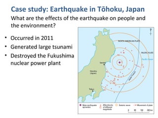 Case study: Earthquake in Tōhoku, Japan
What are the effects of the earthquake on people and
the environment?
• Occurred in 2011
• Generated large tsunami
• Destroyed the Fukushima
nuclear power plant
 