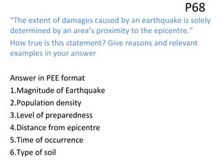 P68
“The extent of damages caused by an earthquake is solely
determined by an area’s proximity to the epicentre.”
How true is this statement? Give reasons and relevant
examples in your answer
Answer in PEE format
1.Magnitude of Earthquake
2.Population density
3.Level of preparedness
4.Distance from epicentre
5.Time of occurrence
6.Type of soil
 