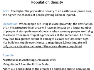 Population density
Point: The higher the population density of an earthquake-prone area,
the higher the chances of people getting killed or injured.
Elaboration: When people are living in close proximity, the destruction
of an infrastructure in an area will have an impact on a larger number
of people. A stampede may also occur when so many people are trying
to escape from an earthquake-prone area at the same time. All these
may lead to a greater extent of damages as lives are loss when high-
rise buildings topple over. Hence, a magnitude 9.0 earthquake will
only cause extensive damages if the area is densely populated.
Example
•Earthquake in Anchorage, Alaska in 1964
•Magnitude 9.2 on the Richter Scale
•Only 115 people died as the area had a small and sparse population
 