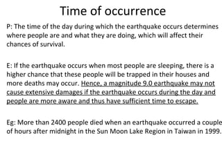 Time of occurrence
P: The time of the day during which the earthquake occurs determines
where people are and what they are doing, which will affect their
chances of survival.
E: If the earthquake occurs when most people are sleeping, there is a
higher chance that these people will be trapped in their houses and
more deaths may occur. Hence, a magnitude 9.0 earthquake may not
cause extensive damages if the earthquake occurs during the day and
people are more aware and thus have sufficient time to escape.
Eg: More than 2400 people died when an earthquake occurred a couple
of hours after midnight in the Sun Moon Lake Region in Taiwan in 1999.
 