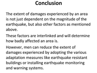 Conclusion
The extent of damages experienced by an area
is not just dependent on the magnitude of the
earthquake, but also other factors as mentioned
above.
These factors are interlinked and will determine
how badly affected an area is.
However, men can reduce the extent of
damages experienced by adopting the various
adaptation measures like earthquake resistant
buildings or installing earthquake monitoring
and warning systems.
 