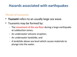 Threat of tsunamis
• Tsunami refers to an usually large sea wave.
• Tsunamis may be formed by:
- The movement of the sea floor during a large earthquake
at subduction zones;
- An underwater volcanic eruption;
- An underwater landslide; and
- A landslide above sea level which causes materials to
plunge into the water.
Hazards associated with earthquakes
 