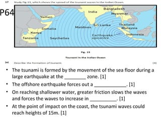 • The tsunami is formed by the movement of the sea floor during a
large earthquake at the ________ zone. [1]
• The offshore earthquake forces out a ____________. [1]
• On reaching shallower water, greater friction slows the waves
and forces the waves to increase in __________. [1]
• At the point of impact on the coast, the tsunami waves could
reach heights of 15m. [1]
P64
 