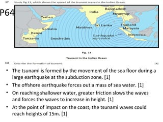 • The tsunami is formed by the movement of the sea floor during a
large earthquake at the subduction zone. [1]
• The offshore earthquake forces out a mass of sea water. [1]
• On reaching shallower water, greater friction slows the waves
and forces the waves to increase in height. [1]
• At the point of impact on the coast, the tsunami waves could
reach heights of 15m. [1]
P64
 