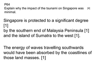 Singapore is protected to a significant degree
[1]
by the southern end of Malaysia Peninsula [1]
and the island of Sumatra to the west [1].
The energy of waves travelling southwards
would have been absorbed by the coastlines of
those land masses. [1]
P64
Explain why the impact of the tsunami on Singapore was
minimal.
[4]
 