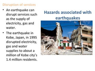 Disruption of services
• An earthquake can
disrupt services such
as the supply of
electricity, gas and
water.
• The earthquake in
Kobe, Japan, in 1995
disrupted electricity,
gas and water
supplies to about a
million of Kobe city’s
1.4 million residents.
Hazards associated with
earthquakes
 