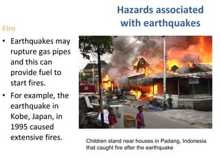 Fire
• Earthquakes may
rupture gas pipes
and this can
provide fuel to
start fires.
• For example, the
earthquake in
Kobe, Japan, in
1995 caused
extensive fires.
Hazards associated
with earthquakes
Children stand near houses in Padang, Indonesia
that caught fire after the earthquake
 