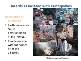 Destruction of
properties
• Earthquakes can
cause
destruction to
many homes.
• People may be
without homes
after the
disaster.
Hazards associated with earthquakes
(Kobe, Japan earthquake)
 