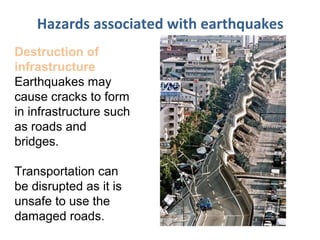 Hazards associated with earthquakes
Destruction of
infrastructure
Earthquakes may
cause cracks to form
in infrastructure such
as roads and
bridges.
Transportation can
be disrupted as it is
unsafe to use the
damaged roads.
 