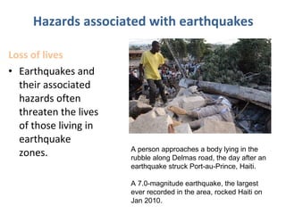 Loss of lives
• Earthquakes and
their associated
hazards often
threaten the lives
of those living in
earthquake
zones.
Hazards associated with earthquakes
A person approaches a body lying in the
rubble along Delmas road, the day after an
earthquake struck Port-au-Prince, Haiti.
A 7.0-magnitude earthquake, the largest
ever recorded in the area, rocked Haiti on
Jan 2010.
 
