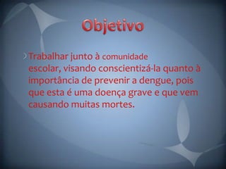 Trabalhar junto à comunidade
escolar, visando conscientizá-la quanto à
importância de prevenir a dengue, pois
que esta é uma doença grave e que vem
causando muitas mortes.
 