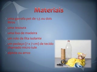 uma garrafa pet de 1,5 ou dois
litros
uma tesoura
uma lixa de madeira
um rolo de fita isolante
um pedaço (7 x 7 cm) de tecido
chamado micro tule
alpiste ou arroz
 