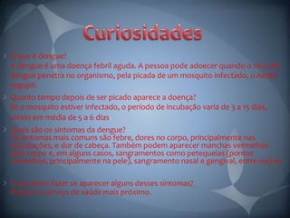 O que é dengue?
A dengue é uma doença febril aguda. A pessoa pode adoecer quando o vírus da
dengue penetra no organismo, pela picada de um mosquito infectado, o Aedes
aegypti.
Quanto tempo depois de ser picado aparece a doença?
Se o mosquito estiver infectado, o período de incubação varia de 3 a 15 dias,
sendo em média de 5 a 6 dias
Quais são os sintomas da dengue?
Os sintomas mais comuns são febre, dores no corpo, principalmente nas
articulações, e dor de cabeça. Também podem aparecer manchas vermelhas
pelo corpo e, em alguns casos, sangramentos como petequeias (pontos
vermelhos, principalmente na pele), sangramento nasal e gengival, entre outros.

O que devo fazer se aparecer alguns desses sintomas?
Procure o serviço de saúde mais próximo.
 