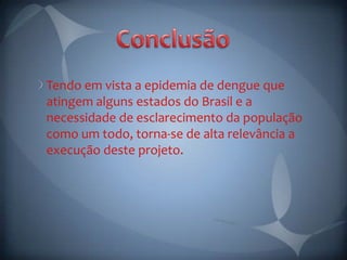 Tendo em vista a epidemia de dengue que
atingem alguns estados do Brasil e a
necessidade de esclarecimento da população
como um todo, torna-se de alta relevância a
execução deste projeto.
 