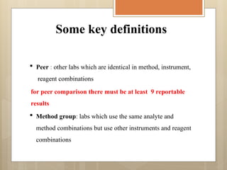 Some key definitions
 Peer : other labs which are identical in method, instrument,
reagent combinations
for peer comparison there must be at least 9 reportable
results
 Method group: labs which use the same analyte and
method combinations but use other instruments and reagent
combinations
 