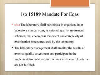 Iso 15189 Mandate For Eqas
 5.6.4 The laboratory shall participate in organized inter
laboratory comparisons, as external quality assessment
schemes, that encompass the extent and complexity of
examination procedures used by the laboratory.
 The laboratory management shall monitor the results of
external quality assessment and participate in the
implementation of corrective actions when control criteria
are not fulfilled.
 