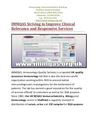 Immunology, Immunochemistry & Allergy
Northern General Hospital
Herries Road SHEFFIELD S57AU
Telephone: 01142715552
Fax: 0114 261 9721
http://www.immqas.org.uk/

IMMQAS Striving to Improve Clinical
Relevance and Responsive Services

IMMQAS, Immunology Quality Services is a reputed UK quality
assurance immunology lab that is also the best non-profit
organization working within NHS to present better
immunodiagnostic investigations for the betterment of
patients. The lab has earned a good reputation for the quality
of services offered to customers as well as for EQA purpose.
Since 1982, the UK NEQAS Immunochemistry, Allergy and
Immunology centre in Sheffield is regularly involved in
distribution of serum, urine and CSF samples for EQA purpose.

 