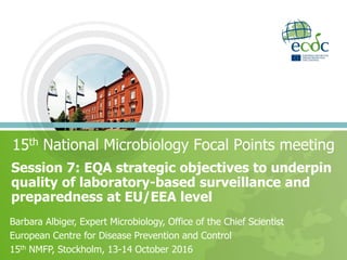Session 7: EQA strategic objectives to underpin
quality of laboratory-based surveillance and
preparedness at EU/EEA level
15th National Microbiology Focal Points meeting
Barbara Albiger, Expert Microbiology, Office of the Chief Scientist
European Centre for Disease Prevention and Control
15th NMFP, Stockholm, 13-14 October 2016
 