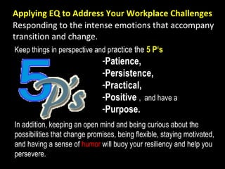 Applying EQ to Address Your Workplace Challenges
In addition, keeping an open mind and being curious about the
possibilities that change promises, being flexible, staying motivated,
and having a sense of humor will buoy your resiliency and help you
persevere.
Keep things in perspective and practice the 5 P‘s
-Patience,
-Persistence,
-Practical,
-Positive , and have a
-Purpose.
Responding to the intense emotions that accompany
transition and change.
 