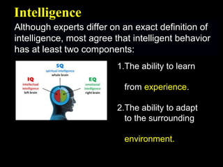 Although experts differ on an exact definition ofAlthough experts differ on an exact definition of
intelligence, most agree that intelligent behaviorintelligence, most agree that intelligent behavior
has at least two components:has at least two components:
IntelligenceIntelligence
1.The ability to learn
from experience.
2.The ability to adapt
to the surrounding
environment.
 