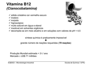 Vitamina B12
(Cianocobalamina)
   sólido cristalino cor vermelho escuro
   inodoro
   insípido
   higroscópico
   muito solúvel em água e etanol
   insolúvel em solventes orgânicos
   decompõe-se em meio alcalino e em soluções com valores de pH < 4,5


                  síntese química é praticamente impossível

             grande número de reações requeridas (70 reações)



  Produção Mundial estimada = 3 t / ano
  Mercado ≅ US$ 71 milhões

_________________________________________________________________________________
EQB353 – Microbiologia Industrial                           Escola de Química / UFRJ
 