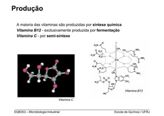 Produção

 A maioria das vitaminas são produzidas por síntese química
 Vitamina B12 - exclusivamente produzida por fermentação
 Vitamina C - por semi-síntese




                                                                    Vitamina B12

                           Vitamina C

_________________________________________________________________________________
EQB353 – Microbiologia Industrial                           Escola de Química / UFRJ
 