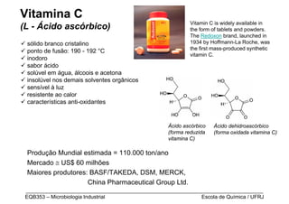 Vitamina C
                                                           Vitamin C is widely available in
(L - Ácido ascórbico)                                      the form of tablets and powders.
                                                           The Redoxon brand, launched in
 sólido branco cristalino                                  1934 by Hoffmann-La Roche, was
                                                           the first mass-produced synthetic
 ponto de fusão: 190 - 192 °C
                                                           vitamin C.
 inodoro
 sabor ácido
 solúvel em água, álcoois e acetona
 insolúvel nos demais solventes orgânicos
 sensível à luz
 resistente ao calor
 características anti-oxidantes


                                                   Ácido ascórbico   Ácido dehidroascórbico
                                                   (forma reduzida   (forma oxidada vitamina C)
                                                   vitamina C)

 Produção Mundial estimada = 110.000 ton/ano
 Mercado ≅ US$ 60 milhões
 Maiores produtores: BASF/TAKEDA, DSM, MERCK,
                    China Pharmaceutical Group Ltd.
 _________________________________________________________________________________
 EQB353 – Microbiologia Industrial                           Escola de Química / UFRJ
 