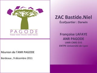 ZAC Bastide.Niel
                              ÉcoQuartier : Darwin


                               Françoise LAFAYE
                                 ANR PAGODE
                                  UMR CNRS EVS
                              ENTPE Université de Lyon

Réunion de l’ANR PAGODE
Bordeaux , 9 décembre 2011
 