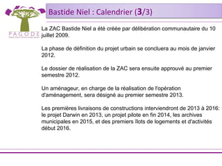 Bastide Niel : Calendrier (3/3)
La ZAC Bastide Niel a été créée par délibération communautaire du 10
juillet 2009.

La phase de définition du projet urbain se concluera au mois de janvier
2012.

Le dossier de réalisation de la ZAC sera ensuite approuvé au premier
semestre 2012.

Un aménageur, en charge de la réalisation de l'opération
d'aménagement, sera désigné au premier semestre 2013.

Les premières livraisons de constructions interviendront de 2013 à 2016:
le projet Darwin en 2013, un projet pilote en fin 2014, les archives
municipales en 2015, et des premiers îlots de logements et d'activités
début 2016.
 