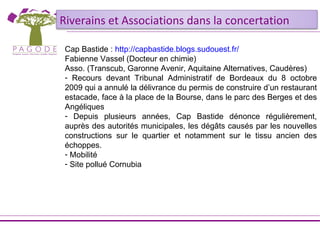 Riverains et Associations dans la concertation

 Cap Bastide : http://capbastide.blogs.sudouest.fr/
 Fabienne Vassel (Docteur en chimie)
 Asso. (Transcub, Garonne Avenir, Aquitaine Alternatives, Caudères)
 - Recours devant Tribunal Administratif de Bordeaux du 8 octobre
 2009 qui a annulé la délivrance du permis de construire d’un restaurant
 estacade, face à la place de la Bourse, dans le parc des Berges et des
 Angéliques
 - Depuis plusieurs années, Cap Bastide dénonce régulièrement,
 auprès des autorités municipales, les dégâts causés par les nouvelles
 constructions sur le quartier et notamment sur le tissu ancien des
 échoppes.
 - Mobilité
 - Site pollué Cornubia
 