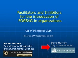 Rafael Moreno
Department of Geography
and Environmental Sciences
GIS in the Rockies 2016
Denver, CO September 21-22
Facilitators and Inhibitors
for the introduction of
FOSS4G in organizations
 