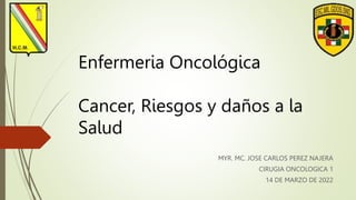 Enfermeria Oncológica
Cancer, Riesgos y daños a la
Salud
MYR. MC. JOSE CARLOS PEREZ NAJERA
CIRUGIA ONCOLOGICA 1
14 DE MARZO DE 2022
 