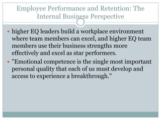 Employee Performance and Retention: The Internal Business Perspectivehigher EQ leaders build a workplace environment where team members can excel, and higher EQ team members use their business strengths more effectively and excel as star performers."Emotional competence is the single most important personal quality that each of us must develop and access to experience a breakthrough."