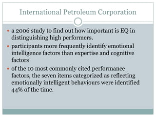 International Petroleum Corporationa 2006 study to find out how important is EQ in distinguishing high performers.participants more frequently identify emotional intelligence factors than expertise and cognitive factorsof the 10 most commonly cited performance factors, the seven items categorized as reflecting emotionally intelligent behaviours were identified 44% of the time.