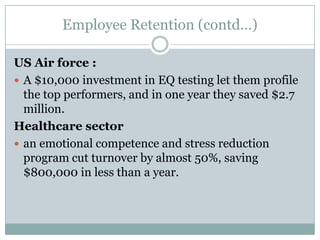 Employee Retention (contd…)US Air force :A $10,000 investment in EQ testing let them profile the top performers, and in one year they saved $2.7 million.Healthcare sectoran emotional competence and stress reduction program cut turnover by almost 50%, saving $800,000 in less than a year.