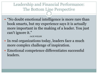 Leadership and Financial Performance:The Bottom Line Perspective“No doubt emotional intelligence is more rare than book smarts, but my experience says it is actually more important in the making of a leader. You just can't ignore it.”Jack WelshIn real organizations today, leaders face a much more complex challenge of inspiration.Emotional competence differentiates successful leaders.