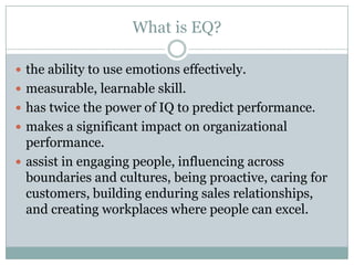 What is EQ?the ability to use emotions effectively.measurable, learnable skill.has twice the power of IQ to predict performance. makes a significant impact on organizational performance.assist in engaging people, influencing across boundaries and cultures, being proactive, caring for customers, building enduring sales relationships, and creating workplaces where people can excel.
