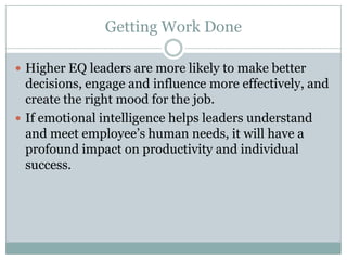 Getting Work DoneHigher EQ leaders are more likely to make better decisions, engage and influence more effectively, and create the right mood for the job.If emotional intelligence helps leaders understand and meet employee’s human needs, it will have a profound impact on productivity and individual success.