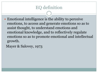 EQ definitionEmotional intelligence is the ability to perceive emotions, to access and generate emotions so as to assist thought, to understand emotions and emotional knowledge, and to reflectively regulate emotions so as to promote emotional and intellectual growth.  Mayer & Salovey, 1973