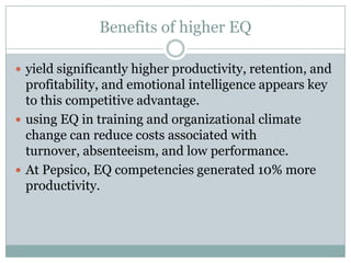 Benefits of higher EQyield significantly higher productivity, retention, and profitability, and emotional intelligence appears key to this competitive advantage.using EQ in training and organizational climate change can reduce costs associated with turnover, absenteeism, and low performance. At Pepsico, EQ competencies generated 10% more productivity.